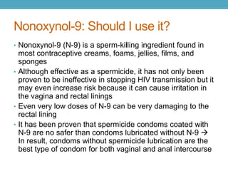 Nonoxynol-9: Should I use it?
• Nonoxynol-9 (N-9) is a sperm-killing ingredient found in
  most contraceptive creams, foams, jellies, films, and
  sponges
• Although effective as a spermicide, it has not only been
  proven to be ineffective in stopping HIV transmission but it
  may even increase risk because it can cause irritation in
  the vagina and rectal linings
• Even very low doses of N-9 can be very damaging to the
  rectal lining
• It has been proven that spermicide condoms coated with
  N-9 are no safer than condoms lubricated without N-9 
  In result, condoms without spermicide lubrication are the
  best type of condom for both vaginal and anal intercourse
 