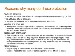 Reasons why many don’t use protection
• Our own attitudes
  • Such as “I’m afraid he’ll refuse” or “Talking about sex is too embarrassing” (p. 269)
• The attitudes of our partners
   • Such as the belief that sex is less pleasurable with a condom
• Alcohol and drug use
   • Being drunk or high compromises our judgment and weakens our power to protect
     ourselves and if both partners are under the influences the likelihood that safe sex
     will be practiced lessens
• Not enough information
  • If we don’t know how to protect ourselves, we are more likely to practice unsafe sex
  • If one partner has an STI they may think that safe sex is no longer helpful since
    they assume the other partner has it as well  but this may not be the case, the
    other partner may not be infected yet and by using protection they are preventing
    themselves from being reinfected
• Other reasons
  • May be trying to conceive and as a result don’t use a condom
  • Supplies needed for safe sex may be too expensive or too difficult to obtain
 