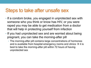 Steps to take after unsafe sex
• If a condom broke, you engaged in unprotected sex with
  someone who you think or know has HIV, or you were
  raped you may be able to get medication from a doctor
  that will help in protecting yourself from infection
• If you had unprotected sex and are worried about being
  pregnant, you can take the morning-after pill
  • The morning-after pill contains large concentrations of hormones
   and is available from hospital emergency rooms and clinics  it is
   best to take the morning-after pill within 72 hours of having
   unprotected sex
 