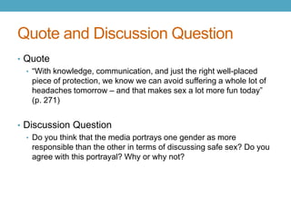 Quote and Discussion Question
• Quote
  • “With knowledge, communication, and just the right well-placed
    piece of protection, we know we can avoid suffering a whole lot of
    headaches tomorrow – and that makes sex a lot more fun today”
    (p. 271)


• Discussion Question
  • Do you think that the media portrays one gender as more
    responsible than the other in terms of discussing safe sex? Do you
    agree with this portrayal? Why or why not?
 