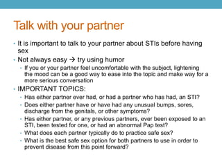 Talk with your partner
• It is important to talk to your partner about STIs before having
  sex
• Not always easy  try using humor
  • If you or your partner feel uncomfortable with the subject, lightening
    the mood can be a good way to ease into the topic and make way for a
    more serious conversation
• IMPORTANT TOPICS:
   • Has either partner ever had, or had a partner who has had, an STI?
   • Does either partner have or have had any unusual bumps, sores,
     discharge from the genitals, or other symptoms?
   • Has either partner, or any previous partners, ever been exposed to an
     STI, been tested for one, or had an abnormal Pap test?
   • What does each partner typically do to practice safe sex?
   • What is the best safe sex option for both partners to use in order to
     prevent disease from this point forward?
 