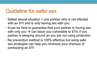 Guideline for safer sex
• Safest sexual situation = one partner who is not infected
  with an STI and is only having sex with you
• It can be hard to guarantee that your partner is having sex
  with only you  can leave you vulnerable to STIs if you
  partner is sleeping around an you are not using protection
• No prevention method is 100% effective but using safe
  sex strategies can help you minimize your chances of
  contracting an STI
 