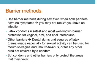 Barrier methods
• Use barrier methods during sex even when both partners
  have no symptoms  you may not realize you have an
  infection
• Latex condoms = safest and most well-known barrier
  protection for vaginal, oral, and anal intercourse
• Other barriers  Dental dams and squares of latex
  (dams) made especially for sexual activity can be used for
  mouth-to-vagina and, mouth-to-anus, or for any other
  area not covered by a condom
• But condoms and other barriers only protect the areas
  that they cover
 