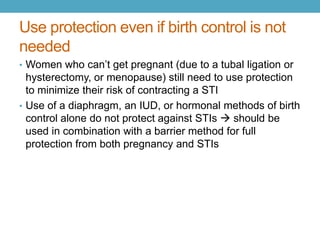 Use protection even if birth control is not
needed
• Women who can’t get pregnant (due to a tubal ligation or
  hysterectomy, or menopause) still need to use protection
  to minimize their risk of contracting a STI
• Use of a diaphragm, an IUD, or hormonal methods of birth
  control alone do not protect against STIs  should be
  used in combination with a barrier method for full
  protection from both pregnancy and STIs
 
