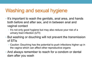 Washing and sexual hygiene
• It’s important to wash the genitals, anal area, and hands
 both before and after sex, and in between anal and
 vaginal contact
  • It’s not only good hygiene but may also reduce your risk of a
   urinary tract infection (UTI)
• But washing or douching will not prevent the transmission
 of STIs
  • Caution: Douching has the potential to push infections higher up in
   the vagina which can affect other reproductive organs
• And always remember to reach for a condom or dental
 dam after you wash
 