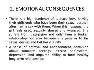2. EMOTIONAL CONSEQUENCES
• There is a high tendency of teenage boys leaving
  their girlfriends who have been their sexual partner,
  after having sex with them. When this happens, the
  girl feels used, sexually abused and wronged. She
  suffers from depression not only from a broken
  relationship but also because she gave in to his
  sexual desires and lost her virginity.
• A sense of betrayal and abandonment, confusion
  about romantic feelings, altered self-esteem,
  depression, and impaired ability to form healthy
  long-term relationships.
 