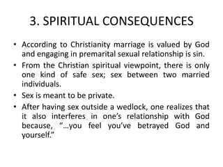 3. SPIRITUAL CONSEQUENCES
• According to Christianity marriage is valued by God
  and engaging in premarital sexual relationship is sin.
• From the Christian spiritual viewpoint, there is only
  one kind of safe sex; sex between two married
  individuals.
• Sex is meant to be private.
• After having sex outside a wedlock, one realizes that
  it also interferes in one’s relationship with God
  because, “…you feel you’ve betrayed God and
  yourself.”
 