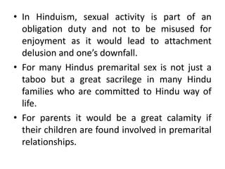 • In Hinduism, sexual activity is part of an
  obligation duty and not to be misused for
  enjoyment as it would lead to attachment
  delusion and one’s downfall.
• For many Hindus premarital sex is not just a
  taboo but a great sacrilege in many Hindu
  families who are committed to Hindu way of
  life.
• For parents it would be a great calamity if
  their children are found involved in premarital
  relationships.
 