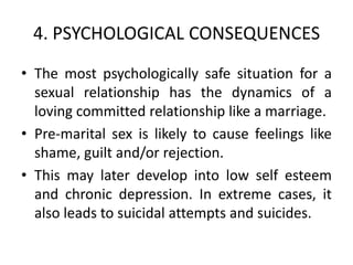 4. PSYCHOLOGICAL CONSEQUENCES
• The most psychologically safe situation for a
  sexual relationship has the dynamics of a
  loving committed relationship like a marriage.
• Pre-marital sex is likely to cause feelings like
  shame, guilt and/or rejection.
• This may later develop into low self esteem
  and chronic depression. In extreme cases, it
  also leads to suicidal attempts and suicides.
 