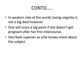 CONTD…..
• In western side of the world, losing virginity is
  not a big deal however.
• One will score a big point if she doesn’t get
  pregnant after her first intercourse.
• One feels superior as s/he knows more about
  the subject.
 
