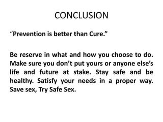 CONCLUSION
“Prevention is better than Cure.”

Be reserve in what and how you choose to do.
Make sure you don’t put yours or anyone else’s
life and future at stake. Stay safe and be
healthy. Satisfy your needs in a proper way.
Save sex, Try Safe Sex.
 