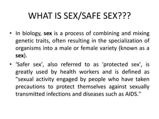WHAT IS SEX/SAFE SEX???
• In biology, sex is a process of combining and mixing
  genetic traits, often resulting in the specialization of
  organisms into a male or female variety (known as a
  sex).
• ‘Safer sex', also referred to as 'protected sex', is
  greatly used by health workers and is defined as
  "sexual activity engaged by people who have taken
  precautions to protect themselves against sexually
  transmitted infections and diseases such as AIDS.''
 