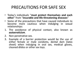 PRECAUTIONS FOR SAFE SEX
• Today's individuals "must protect themselves and each
  other" from "incurable and life-threatening diseases“
• Some of the precautions that have caused individuals to
  become more cautious when indulging in sexual
  relationships:
1. The avoidance of physical contact, also known as
   autoeroticism.
2. Non-penetrative sex.
3. Example of a barrier protection would be the use of
   either female or male condoms, dental dam (latex
   sheet) when indulging in oral sex, medical gloves,
   cleaned dildos or other sex toys.
 