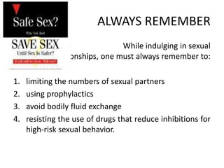 ALWAYS REMEMBER
                  •             While indulging in sexual
            relationships, one must always remember to:

1.   limiting the numbers of sexual partners
2.   using prophylactics
3.   avoid bodily fluid exchange
4.   resisting the use of drugs that reduce inhibitions for
     high-risk sexual behavior.
 