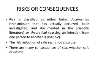RISKS OR CONSEQUENCES
• Risk is classified as either being documented
  (transmission that has actually occurred, been
  investigated, and documented in the scientific
  literature) or theoretical (passing an infection from
  one person to another is possible).
• The risk reduction of safe sex is not absolute.
• There are many consequences of sex, whether safe
  or unsafe.
 