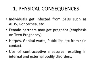 1. PHYSICAL CONSEQUENCES
• Individuals get infected from STDs such as
  AIDS, Gonorrhea, etc.
• Female partners may get pregnant (emphasis
  on Teen Pregnancy)
• Herpes, Genital warts, Pubic lice etc from skin
  contact.
• Use of contraceptive measures resulting in
  internal and external bodily disorders.
 