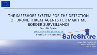 1
Black Sea Integrated Close Protection
Neptun-Constanta, 30/05/2016
THE SAFESHORE SYSTEM FOR THE DETECTION
OF DRONE THREAT AGENTS FOR MARITIME
BORDER SURVEILLANCE
Geert De Cubber
geert.de.cubber@rma.ac.be
Royal Military Academy
Drone Asia Conference
Milipol Asia-Pacific
April 5, 2017
 