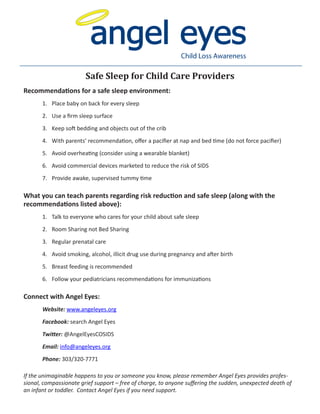 Child Loss Awareness
Recommendations for a safe sleep environment:
1.	 Place baby on back for every sleep
2.	 Use a firm sleep surface
3.	 Keep soft bedding and objects out of the crib
4.	 With parents’ recommendation, offer a pacifier at nap and bed time (do not force pacifier)
5.	 Avoid overheating (consider using a wearable blanket)
6.	 Avoid commercial devices marketed to reduce the risk of SIDS
7.	 Provide awake, supervised tummy time
What you can teach parents regarding risk reduction and safe sleep (along with the
recommendations listed above):
1.	 Talk to everyone who cares for your child about safe sleep
2.	 Room Sharing not Bed Sharing
3.	 Regular prenatal care
4.	 Avoid smoking, alcohol, illicit drug use during pregnancy and after birth
5.	 Breast feeding is recommended
6.	 Follow your pediatricians recommendations for immunizations
Connect with Angel Eyes:
	 Website: www.angeleyes.org
	 Facebook: search Angel Eyes
	 Twitter: @AngelEyesCOSIDS
	 Email: info@angeleyes.org
	 Phone: 303/320-7771
If the unimaginable happens to you or someone you know, please remember Angel Eyes provides profes-
sional, compassionate grief support – free of charge, to anyone suffering the sudden, unexpected death of
an infant or toddler. Contact Angel Eyes if you need support.
Safe Sleep for Child Care Providers
 