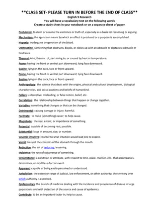 **CLASS SET- PLEASE TURN IN BEFORE THE END OF CLASS**
                                        English 9 Research
                      You will have a vocabulary test on the following words
              Create a study sheet in your notebook or on a separate sheet of paper

Postulated- to claim or assume the existence or truth of, especially as a basis for reasoning or arguing.
Mechanism- the agency or means by which an effect is produced or a purpose is accomplished.
Hypoxia- inadequate oxygenation of the blood.
Obstruction- something that obstructs, blocks, or closes up with an obstacle or obstacles; obstacle or
hindrance
Thermal- Also, thermic. of, pertaining to, or caused by heat or temperature:
Prone- having the front or ventral part downward; lying face downward.
Supine- lying on the back, face or front upward.
Prone- having the front or ventral part downward; lying face downward.
Supine- lying on the back, face or front upward.
Anthropology: the science that deals with the origins, physical and cultural development, biological
characteristics, and social customs and beliefs of humankind.
Fallacy: a deceptive, misleading, or false notion, belief, etc.
Correlation: the relationship between things that happen or change together.
Variables: something that changes or that can be changed.
Detrimental: causing damage or injury; harmful.
Facilitate: to make (something) easier; to help cause.
Magnitude: the size, extent, or importance of something.
Potential: capable of becoming real; possible.
Substantial: large in amount, size, or number.
Counter-intuitive: counter to what intuition would lead one to expect.
Vomit: to eject the contents of the stomach through the mouth.
Reduction: the act of reducing; lessening.
Incidence: the rate of occurrence of something.
Circumstance: a condition or attribute, with respect to time, place, manner, etc., that accompanies,
determines, or modifies a fact or event.
Apparent: capable of being easily perceived or understood.
Jurisdiction: the extent or range of judicial, law enforcement, or other authority; the territory over
which authority is exercised.
Epidemiology: the branch of medicine dealing with the incidence and prevalence of disease in large
populations and with detection of the source and cause of epidemics.
Contribute: to be an important factor in; help to cause.
 