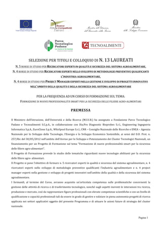 Pagina 1
	
  
	
  
	
  
	
  
	
  
SELEZIONE	
  PER	
  TITOLI	
  E	
  COLLOQUIO	
  DI	
  N.	
  13	
  LAUREATI	
  
N.	
  5	
  BORSE	
  DI	
  STUDIO	
  PER	
  RICERCATORI	
  ESPERTI	
  IN	
  QUALITÀ	
  E	
  SICUREZZA	
  DEL	
  SISTEMA	
  AGROALIMENTARE,	
  
N.	
  4	
  BORSE	
  DI	
  STUDIO	
  PER	
  RICERCATORI	
  ESPERTI	
  NELLO	
  SVILUPPO	
  DI	
  METODOLOGIE	
  PREVENTIVE	
  QUALIFICANTI	
  
L’INDUSTRIA	
  AGROALIMENTARE,	
  
N.	
  4	
  BORSE	
  DI	
  STUDIO	
  PER	
  PROJECT	
  MANAGER	
  ESPERTI	
  NELLA	
  GESTIONE	
  E	
  SVILUPPO	
  DI	
  PROGETTI	
  INNOVATIVI	
  
NELL’AMBITO	
  DELLA	
  QUALITÀ	
  E	
  DELLA	
  SICUREZZA	
  DEL	
  SISTEMA	
  AGROALIMENTARE	
  
	
  
PER	
  LA	
  FREQUENZA	
  AD	
  UN	
  CORSO	
  DI	
  FORMAZIONE	
  SUL	
  TEMA:	
  
FORMAZIONE	
  DI	
  NUOVE	
  PROFESSIONALITÀ	
  SMART	
  PER	
  LA	
  SICUREZZA	
  DELLE	
  FILIERE	
  AGRO-­‐ALIMENTARI	
  
PREMESSA	
  
Il	
   Ministero	
   dell’Istruzione,	
   dell’Università	
   e	
   della	
   Ricerca	
   (M.I.U.R.)	
   ha	
   assegnato	
   a	
   Fondazione	
   Parco	
   Tecnologico	
  
Padano	
   e	
   Tecnoalimenti	
   S.C.p.A.,	
   in	
   collaborazione	
   con	
   Dia.Pro	
   Diagnostic	
   Bioprobes	
   S.r.l.,	
   Engineering	
   Ingegneria	
  
Informatica	
  S.p.A.,	
  EuroClone	
  S.p.A.,	
  Whirlpool	
  Europe	
  S.r.l.,	
  CNR	
  –	
  Consiglio	
  Nazionale	
  delle	
  Ricerche	
  e	
  ENEA	
  –	
  Agenzia	
  
Nazionale	
   per	
   lo	
   Sviluppo	
   delle	
   Tecnologie,	
   l’Energia	
   e	
   lo	
   Sviluppo	
   Economico	
   Sostenibile,	
   ai	
   sensi	
   del	
   D.D.	
   Prot.	
   n.	
  
257/Ric	
  del	
  30/05/2012	
  nell’ambito	
  dell’Avviso	
  per	
  lo	
  Sviluppo	
  e	
  Potenziamento	
  dei	
  Cluster	
  Tecnologici	
  Nazionali,	
  un	
  
finanziamento	
  per	
  un	
  Progetto	
  di	
  Formazione	
  sul	
  tema	
  “Formazione	
  di	
  nuove	
  professionalità	
  smart	
  per	
  la	
  sicurezza	
  
delle	
  filiere	
  agro-­‐alimentari”.	
  
Il	
   Progetto	
   di	
   Formazione	
   prevede	
   lo	
   studio	
   delle	
   tematiche	
   riguardanti	
   nuove	
   tecnologie	
   abilitanti	
   per	
   la	
   sicurezza	
  
delle	
  filiere	
  agro-­‐	
  alimentari.	
  
Il	
  Progetto	
  si	
  pone	
  l’obiettivo	
  di	
  formare	
  n.	
  5	
  ricercatori	
  esperti	
  in	
  qualità	
  e	
  sicurezza	
  del	
  sistema	
  agroalimentare,	
  n.	
  4	
  
ricercatori	
   esperti	
   nello	
   sviluppo	
   di	
   metodologie	
   preventive	
   qualificanti	
   l’industria	
   agroalimentare	
   e	
   n.	
   4	
   project	
  
manager	
  esperti	
  nella	
  gestione	
  e	
  sviluppo	
  di	
  progetti	
  innovativi	
  nell’ambito	
  della	
  qualità	
  e	
  della	
  sicurezza	
  del	
  sistema	
  
agroalimentare.	
  
I	
   formandi,	
   al	
   termine	
   del	
   Corso,	
   avranno	
   acquisito	
   un’articolata	
   competenza	
   sulle	
   problematiche	
   concernenti	
   la	
  
gestione	
  delle	
  attività	
  di	
  ricerca	
  e	
  di	
  trasferimento	
  tecnologico,	
  nonché	
  sugli	
  aspetti	
  inerenti	
  le	
  interazioni	
  tra	
  ricerca,	
  
produzione	
  e	
  mercato,	
  così	
  da	
  rappresentare	
  figure	
  professionali	
  con	
  elevate	
  competenze	
  scientifiche	
  e	
  con	
  un	
  livello	
  di	
  
qualificazione	
  e	
  capacità	
  professionali	
  tali	
  da	
  essere	
  in	
  grado	
  di	
  gestire	
  e	
  valutare	
  in	
  piena	
  autonomia	
  progetti	
  di	
  ricerca	
  
applicata	
  nei	
  settori	
  applicativi	
  oggetto	
  del	
  presente	
  Programma	
  e	
  di	
  attuare	
  le	
  azioni	
  future	
  di	
  strategia	
  del	
  cluster	
  
nazionale.	
   	
  
 