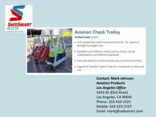 Contact: Mark Johnson
Aviation Products
Los Angeles Office
5450 W. 83rd Street
Los Angeles, CA 90045
Phone: 310-410-1525
Mobile: 424-523-2197
Email: markj@safesmart.com
 