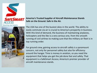 America's Trusted Supplier of Aircraft Maintenance Stands
Safe on the Ground. Safe in the Air.
The USA has one of the busiest skies in the world. The ability to
easily commute via air is crucial to America’s prosperity in business.
With this kind of demand, the business of maintaining airplanes,
helicopters and the like is a very serious one, from the smooth
running of civil airlines to making sure that the military air fleet is in
top running order.
For ground crew, gaining access to aircraft safely is a paramount
concern, not only for personnel safety but also for efficiency
around the hangar. Time is money in aviation, so you need the
equipment that helps you get the job done fast and safely. That
equipment is a SafeSmart Access; America’s premier provider of
aircraft maintenance stands.
 