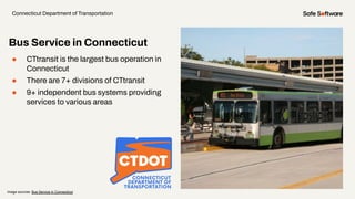● CTtransit is the largest bus operation in
Connecticut
● There are 7+ divisions of CTtransit
● 9+ independent bus systems providing
services to various areas
Bus Service in Connecticut
Connecticut Department of Transportation
Image sources: Bus Service in Connecticut
 