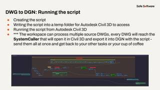 ● Creating the script
● Writing the script into a temp folder for Autodesk Civil 3D to access
● Running the script from Autodesk Civil 3D
● *** The workspace can process multiple source DWGs, every DWG will reach the
SystemCaller that will open it in Civil 3D and export it into DGN with the script -
send them all at once and get back to your other tasks or your cup of coffee
DWG to DGN: Running the script
 