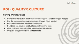 Solving Workﬂow Gaps
● Sometimes the “culture handshake” doesn’t happen – this tool bridges that gap
● Use the converter when you’re too busy – it keeps things moving
● Empowers more team members to contribute
● Designers can focus on creative tasks, not repetitive ones
● Drag, drop, and get the ﬁnished product – fast and reliable
● Output is always consistent and complete
ROI = QUALITY& CULTURE
 