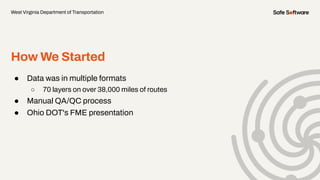 How We Started
● Data was in multiple formats
○ 70 layers on over 38,000 miles of routes
● Manual QA/QC process
● Ohio DOT's FME presentation
West Virginia Department of Transportation
 