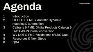 Agenda
1 Introduction
2 CT DOT & FME + ArcGIS: Dynamic
mapping & automation
3 Caltrans & FME: Digital Products Catalog &
DWG>DGN format conversion
4 WV DOT & FME: Validations of LRS Data
5 Resources & Next Steps
6 Q&A
Agenda
 