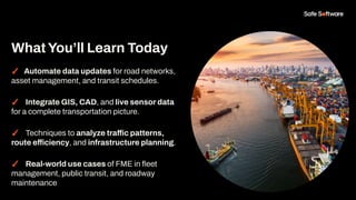 ✓ Automate data updates for road networks,
asset management, and transit schedules.
✓ Integrate GIS, CAD, and live sensor data
for a complete transportation picture.
✓ Techniques to analyze traffic patterns,
route efficiency, and infrastructure planning.
✓ Real-world use cases of FME in ﬂeet
management, public transit, and roadway
maintenance
WhatYou’ll Learn Today
 