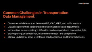 Common Challenges in Transportation
Data Management:
● Disconnected data sources between GIS, CAD, GPS, and traffic sensors.
● Data silos preventing collaboration between agencies and departments.
● Inconsistent formats making it difficult to combine spatial and non-spatial data.
● Slow reporting on congestion, maintenance needs, and compliance.
● Manual updates for asset inventories, road conditions, and transit schedules.
 