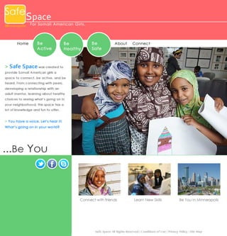 Safe

Space

Minneapolis For Somal i Ame ri c an Gi rl s .

Home

Be
Active

Be
Healthy

Be
Safe

About

Conne ct

> S a f e S p a c e was created to
provide Somali American girls a
space to connect, be active, and be
heard. From connecting with peers,
developing a relationship with an
adult mentor, learning about healthy
choices to seeing what’s going on in
your neighborhood, this space has a
lot of knowledge and fun to offer.

> Yo u ha ve a vo ice. Let’s hea r it!
What’s g oin g on in you r world ?

...Be You

Connect with friends

Learn New Skills

Be You In Minneapolis

Safe Space All Rights Reserved | Conditions of Use | Privacy Policy | Site Map

 