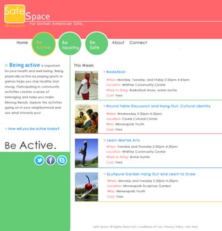 Safe

Space

Minneapolis

Home

For Somal i Ame ri c an Gi rl s .

Be
Active

Be
Healthy

> B e i n g a c t i v e is important
for your health and well-being. Being
physically active by playing sports or
games helps you stay healthy and
strong. Participating in community

Be
Safe

About

Conne ct

Thi s We ek:
> Ba s ketb a ll
When: Mo nday, Tuesday, and Friday 2 :30pm-4: 45pm 
Location: Whitti er C ommunit y Ce nter

activities creates a sense of

What to Bring: B aske tbal l shoes, water bott le

belonging and helps you make

Cost : Free

lifelong friends. Explore the activites
going on in your neighborhood and
see what interests you!


> R o u n d T a b le D is cu s s io n a n d H a n g O u t: C u ltu r a l I d en tity
When: We dnesday 3:30 pm-4 :30 pm
Location: Ce dar Cult ural Ce nter



Who: Minneapolis Youth

> Ho w will you be active toda y?

Cost : Free

Be Active.

> L ea r n M a r tia l A r ts
When: Tuesday and Thursday 2:30 pm-4 :30pm
Location: Whitti er C ommunit y Ce nter
What to Bring: W ater bot tle 
Cost : Free

> Scu ltp u r e G a r d en H a n g O u t a n d L ea r n to D r a w
When: Mo nday and Tue sday 2: 30pm -4:3 0pm
Location: Mi nneapoli s Sc ulpture Garden
Who: Minneapolis Youth
Cost : Free

Safe Space All Rights Reserved | Conditions of Use | Privacy Policy | Site Map

 