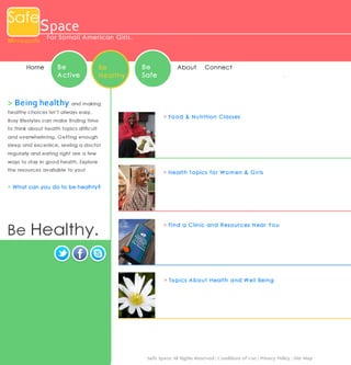 Safe

Space

Minneapolis

Home

For Somal i Ame ri c an Gi rl s .

Be
Active

Be
Healthy

Be
Safe

About

Conne ct

> B e i n g h e a l t h y and making
healthy choices isn’t always easy.
Busy lifestyles can make finding time

> Fo o d & N u tr itio n C la s s e s

to think about health topics difficult
and overwhelming. Getting enough
sleep and excersice, seeing a doctor
regularly and eating right are a few
ways to stay in good health. Explore
the resources available to you!


> H ea lth To p ics f o r W o m en & G ir ls

> Wh at can you do to b e h ealh ty?

Be Healthy.

> Fin d a C lin ic a n d R es o u r ces N ea r Y o u

> To p ics A b o u t H ea lth a n d W ell Bein g

Safe Space All Rights Reserved | Conditions of Use | Privacy Policy | Site Map

 