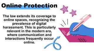 Online Protection
The law extends its coverage to
online spaces, recognizing the
prevalence of digital
harassment. This is particularly
relevant in the modern era,
where communication and
interactions frequently occur
online.
 