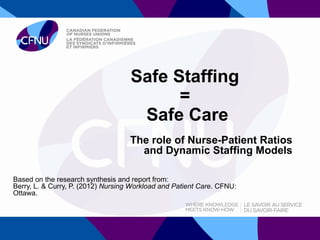 Safe Staffing
                                          =
                                     Safe Care
                                    The role of Nurse-Patient Ratios
                                      and Dynamic Staffing Models

Based on the research synthesis and report from:
Berry, L. & Curry, P. (2012) Nursing Workload and Patient Care. CFNU:
Ottawa.
 