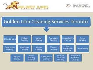 Golden Lion Cleaning Services Toronto
Office Cleaning
Medical
Cleaning
Carpet
Cleaning
Restaurant
Cleaning
Car Dealership
Cleaning
Condo
Cleaning
Construction
Cleaning
Warehouse
Cleaning
Moving
Cleaning
Theatre
Cleaning
Post
Renovation
Cleaning
Party Cleaning
Janitorial
Cleaning
House
Cleaning
Services
Fitness Studio
Cleaning
Financial
Institution
Cleaning
Educational
Institution
Cleaning
 