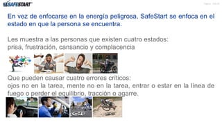 Pagina de 22
En vez de enfocarse en la energía peligrosa, SafeStart se enfoca en el
estado en que la persona se encuentra.
Les muestra a las personas que existen cuatro estados:
prisa, frustración, cansancio y complacencia
Que pueden causar cuatro errores críticos:
ojos no en la tarea, mente no en la tarea, entrar o estar en la línea de
fuego o perder el equilibrio, tracción o agarre.
4
 