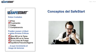 Pagina de 22
Estos 4 estados
 Prisa
 Frustración
 Fatiga
 Complacencia
Pueden causar o tribuir
a estos Errores Críticos
 Ojos NO en la Tarea
 Mente NO en la Tarea
 En la Línea de Fuego
 Equilibrio/Tracción/Agarre
…lo que incrementa el
riesgo de lesiones
Conceptos del SafeStart





8
 