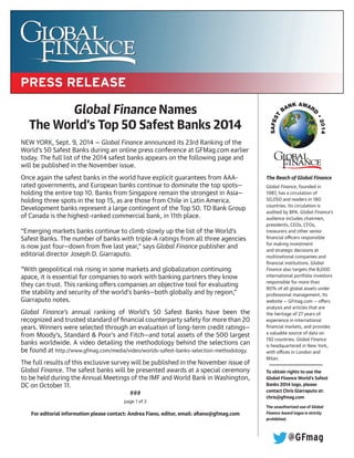 Global Finance Names
The World’s Top 50 Safest Banks 2014
NEW YORK, Sept. 9, 2014 — Global Finance announced its 23rd Ranking of the
World’s 50 Safest Banks during an online press conference at GFMag.com earlier
today. The full list of the 2014 safest banks appears on the following page and
will be published in the November issue.
Once again the safest banks in the world have explicit guarantees from AAA-
rated governments, and European banks continue to dominate the top spots—
holding the entire top 10. Banks from Singapore remain the strongest in Asia—
holding three spots in the top 15, as are those from Chile in Latin America.
Development banks represent a large contingent of the Top 50. TD Bank Group
of Canada is the highest-ranked commercial bank, in 11th place.
“Emerging markets banks continue to climb slowly up the list of the World’s
Safest Banks. The number of banks with triple-A ratings from all three agencies
is now just four—down from five last year,” says Global Finance publisher and
editorial director Joseph D. Giarraputo.
“With geopolitical risk rising in some markets and globalization continuing
apace, it is essential for companies to work with banking partners they know
they can trust. This ranking offers companies an objective tool for evaluating
the stability and security of the world’s banks—both globally and by region,”
Giarraputo notes.
Global Finance’s annual ranking of World’s 50 Safest Banks have been the
recognized and trusted standard of financial counterparty safety for more than 20
years. Winners were selected through an evaluation of long-term credit ratings—
from Moody’s, Standard & Poor’s and Fitch—and total assets of the 500 largest
banks worldwide. A video detailing the methodology behind the selections can
be found at http://www.gfmag.com/media/video/worlds-safest-banks-selection-methodology.
The full results of this exclusive survey will be published in the November issue of
Global Finance. The safest banks will be presented awards at a special ceremony
to be held during the Annual Meetings of the IMF and World Bank in Washington,
DC on October 11.
###
page 1 of 2
For editorial information please contact: Andrea Fiano, editor, email: afiano@gfmag.com
The Reach of Global Finance
Global Finance, founded in
1987, has a circulation of
50,050 and readers in 180
countries. Its circulation is
audited by BPA. Global Finance’s
audience includes chairmen,
presidents, CEOs, CFOs,
treasurers and other senior
financial officers responsible
for making investment
and strategic decisions at
multinational companies and
financial institutions. Global
Finance also targets the 8,000
international portfolio investors
responsible for more than
80% of all global assets under
professional management. Its
website — GFmag.com — offers
analysis and articles that are
the heritage of 27 years of
experience in international
financial markets, and provides
a valuable source of data on
192 countries. Global Finance
is headquartered in New York,
with offices in London and
Milan.
To obtain rights to use the
Global Finance World’s Safest
Banks 2014 logo, please
contact Chris Giarraputo at:
chris@gfmag.com
The unauthorized use of Global
Finance Award logos is strictly
prohibited.
@GFmag
 
