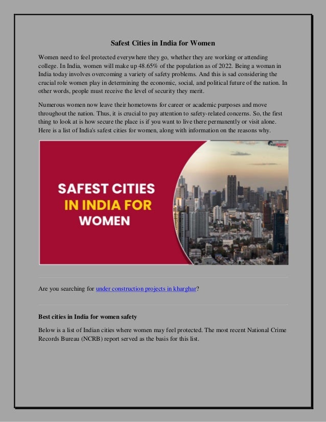 Safest Cities in India for Women
Women need to feel protected everywhere they go, whether they are working or attending
college. In India, women will make up 48.65% of the population as of 2022. Being a woman in
India today involves overcoming a variety of safety problems. And this is sad considering the
crucial role women play in determining the economic, social, and political future of the nation. In
other words, people must receive the level of security they merit.
Numerous women now leave their hometowns for career or academic purposes and move
throughout the nation. Thus, it is crucial to pay attention to safety-related concerns. So, the first
thing to look at is how secure the place is if you want to live there permanently or visit alone.
Here is a list of India's safest cities for women, along with information on the reasons why.
Are you searching for under construction projects in kharghar?
Best cities in India for women safety
Below is a list of Indian cities where women may feel protected. The most recent National Crime
Records Bureau (NCRB) report served as the basis for this list.
 