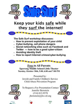 Keep your kids safe while
  they surf the internet!

The Safe Surf workshop discusses:
  How to prevent exploitation of your child
  Cyber-bullying, cell phone dangers
  Social networking sites such as Facebook and
  Twitter — how to be a good cyber-citizen
  Avoiding identity theft
  How to report Internet crimes/cyber-bullying



             Free to All Parents
    Sperreng Middle School Little Theater
   Tuesday, October 30th, 5:00, 6:00 and 7:00 PM

                  Presented by:
       Jewish and Family Children's Service
         Child Abuse Prevention Program

       To Request a Fee Presentation Contact
                Jennifer Bernstein
                  (314) 812-9378
              jbernstein@jfcs-stl.org
 