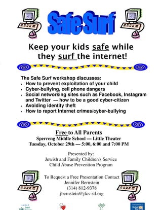 Keep your kids safe while
they surf the internet!
The Safe Surf workshop discusses:
• How to prevent exploitation of your child
• Cyber-bullying, cell phone dangers
• Social networking sites such as Facebook, Instagram
and Twitter — how to be a good cyber-citizen
• Avoiding identity theft
• How to report Internet crimes/cyber-bullying
Free to All Parents
Sperreng Middle School — Little Theater
Tuesday, October 29th — 5:00, 6:00 and 7:00 PM
Presented by:
Jewish and Family Children's Service
Child Abuse Prevention Program
To Request a Free Presentation Contact
Jennifer Bernstein
(314) 812-9378
jbernstein@jfcs-stl.org
 