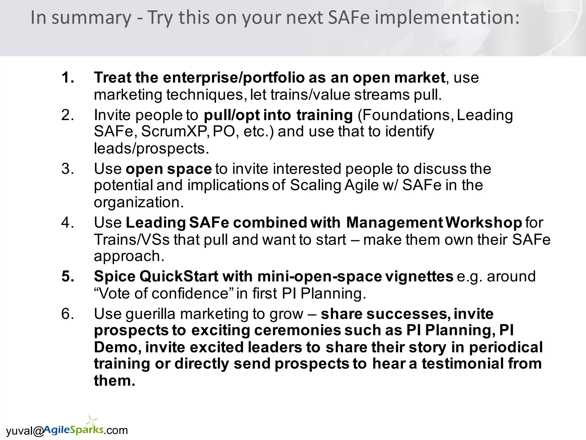yuval@ .com
In	summary	- Try	this	on	your	next	SAFe implementation:
1. Treat the enterprise/portfolio as an open market, use
marketing techniques,let trains/value streams pull.
2. Invite people to pull/opt into training (Foundations,Leading
SAFe, ScrumXP,PO, etc.) and use that to identify
leads/prospects.
3. Use open space to invite interested people to discuss the
potential and implications of Scaling Agile w/ SAFe in the
organization.
4. Use Leading SAFe combined with ManagementWorkshop for
Trains/VSs that pull and want to start – make them own their SAFe
approach.
5. Spice QuickStart with mini-open-space vignettes e.g. around
“Vote of confidence”in first PI Planning.
6. Use guerilla marketing to grow – share successes,invite
prospects to exciting ceremonies such as PI Planning, PI
Demo, invite excited leaders to share their story in periodical
training or directly send prospects to hear a testimonial from
them.
 