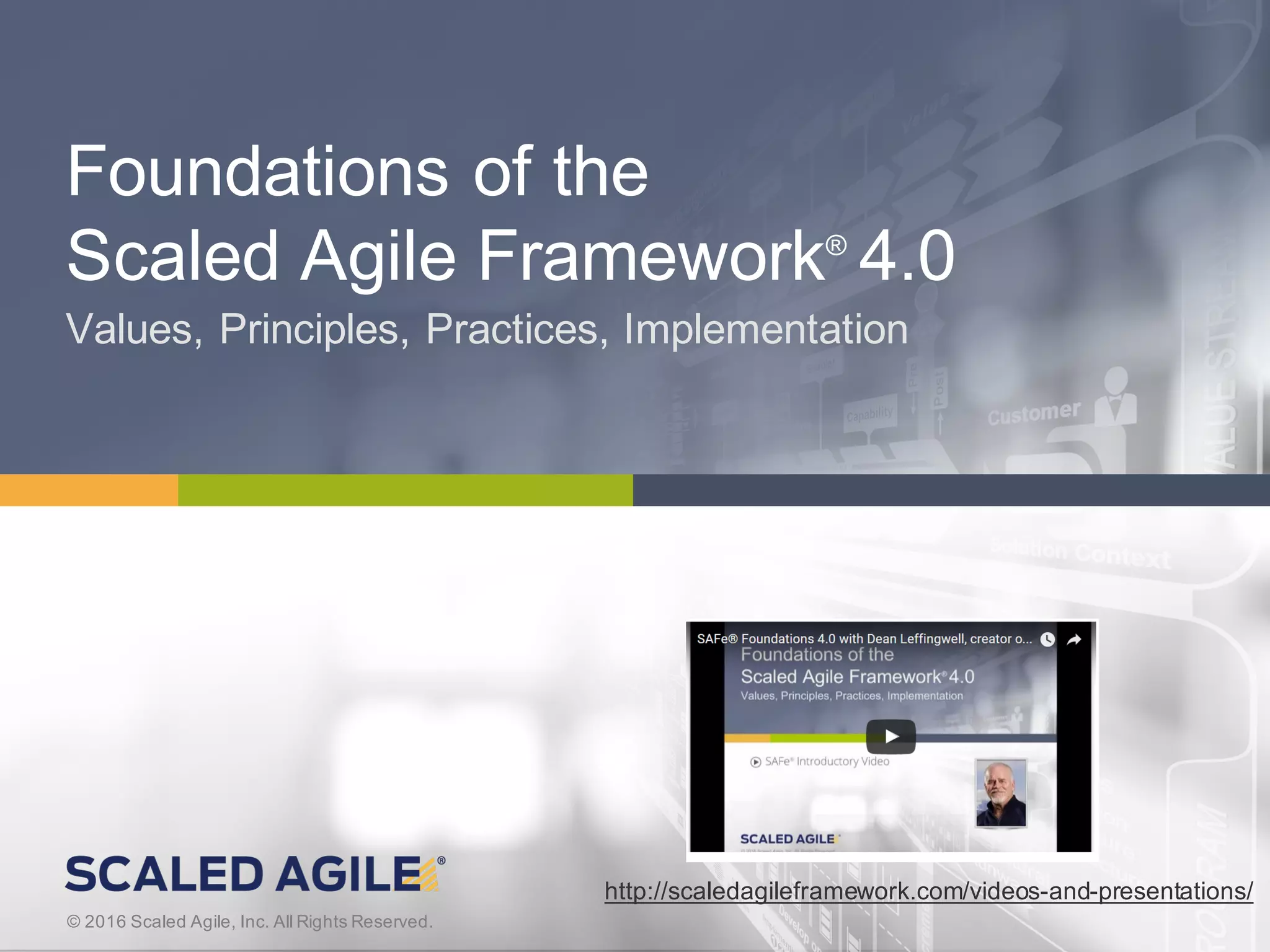 3© 2016 Scaled Agile, Inc. All Rights Reserved.V4.0.0© 2016 Scaled Agile, Inc. All Rights Reserved.
Foundations of the
Scaled Agile Framework®
4.0
Values, Principles, Practices, Implementation
http://scaledagileframework.com/videos-and-presentations/
 