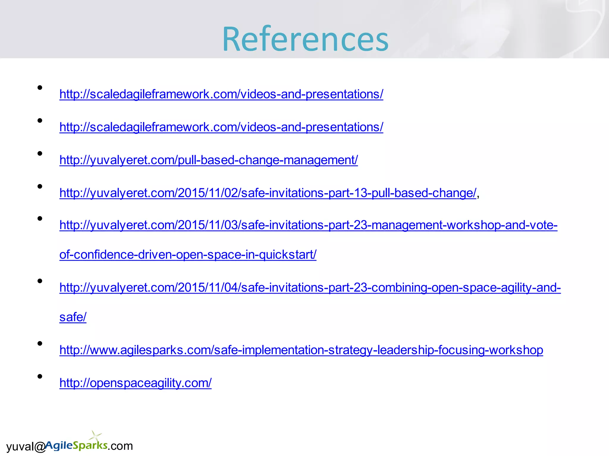 yuval@ .com
• http://scaledagileframework.com/videos-and-presentations/
• http://scaledagileframework.com/videos-and-presentations/
• http://yuvalyeret.com/pull-based-change-management/
• http://yuvalyeret.com/2015/11/02/safe-invitations-part-13-pull-based-change/,
• http://yuvalyeret.com/2015/11/03/safe-invitations-part-23-management-workshop-and-vote-
of-confidence-driven-open-space-in-quickstart/
• http://yuvalyeret.com/2015/11/04/safe-invitations-part-23-combining-open-space-agility-and-
safe/
• http://www.agilesparks.com/safe-implementation-strategy-leadership-focusing-workshop
• http://openspaceagility.com/
References
 