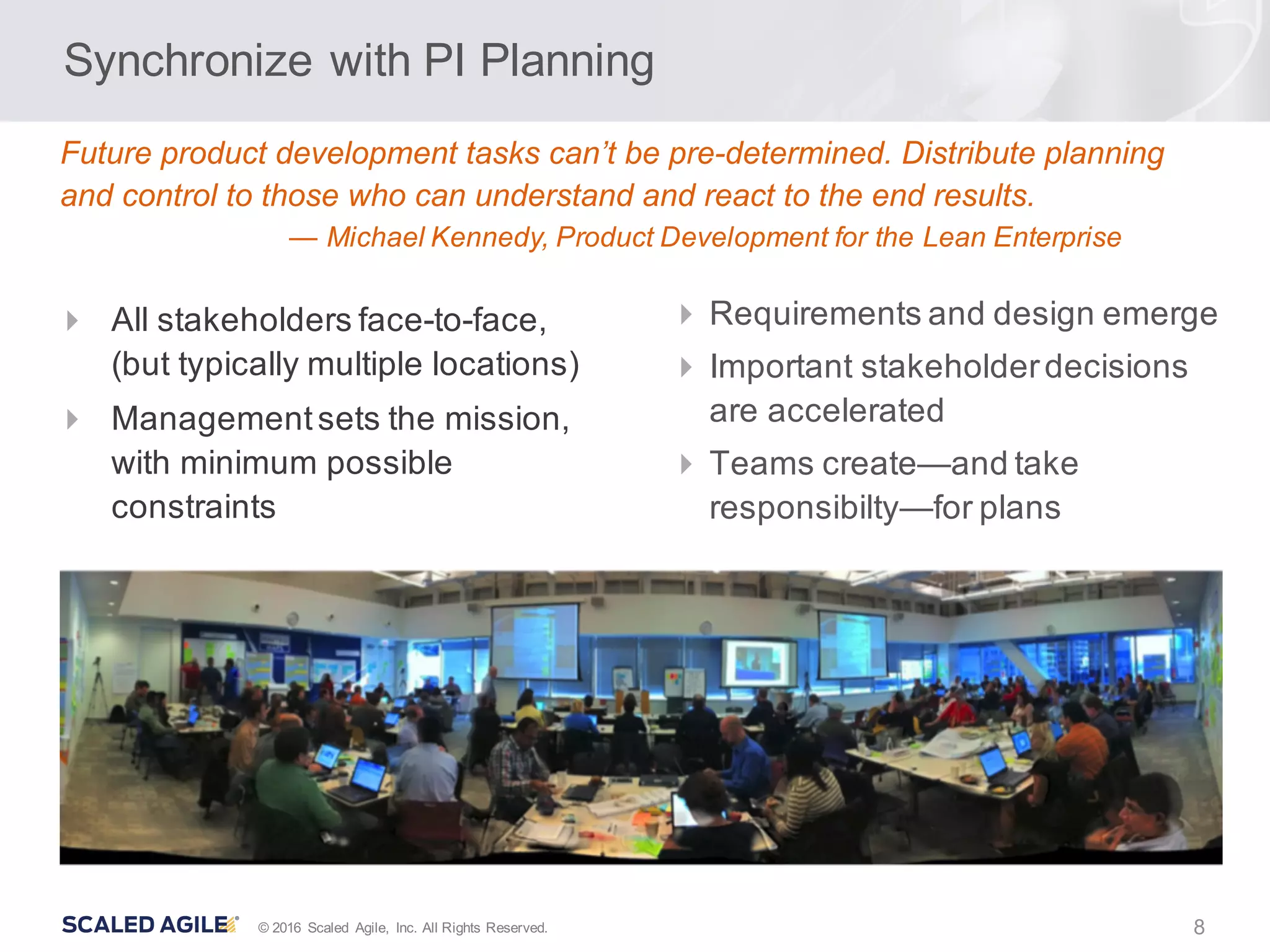 8© 2016 Scaled Agile, Inc. All Rights Reserved.
Synchronize with PI Planning
4 Requirements and design emerge
4 Important stakeholderdecisions
are accelerated
4 Teams create—and take
responsibilty—for plans
4 All stakeholders face-to-face,
(but typically multiple locations)
4 Managementsets the mission,
with minimum possible
constraints
Future product development tasks can’t be pre-determined. Distribute planning
and control to those who can understand and react to the end results.
— Michael Kennedy, Product Development for the Lean Enterprise
 