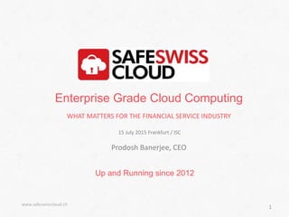 Up and Running since 2012
www.safeswisscloud.ch
1
Enterprise Grade Cloud Computing
WHAT MATTERS FOR THE FINANCIAL SERVICE INDUSTRY
15 July 2015 Frankfurt / ISC
Prodosh Banerjee, CEO
 